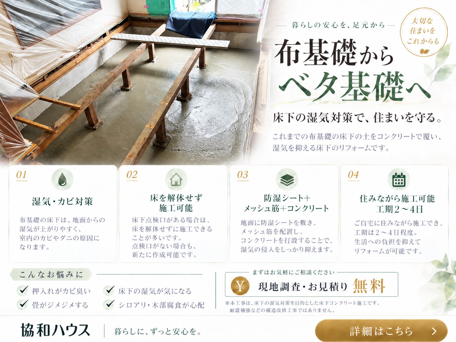 布基礎からベタ基礎へ。床下の湿気対策で住まいを守る。床下の土を防湿シート・メッシュ筋・コンクリートで覆い、湿気を抑える床下リフォーム。床を解体せず施工できる場合が多く、住みながら施工可能、工期の目安2〜4日。現地調査・お見積り無料。耐震補強などの構造強化工事ではありません。