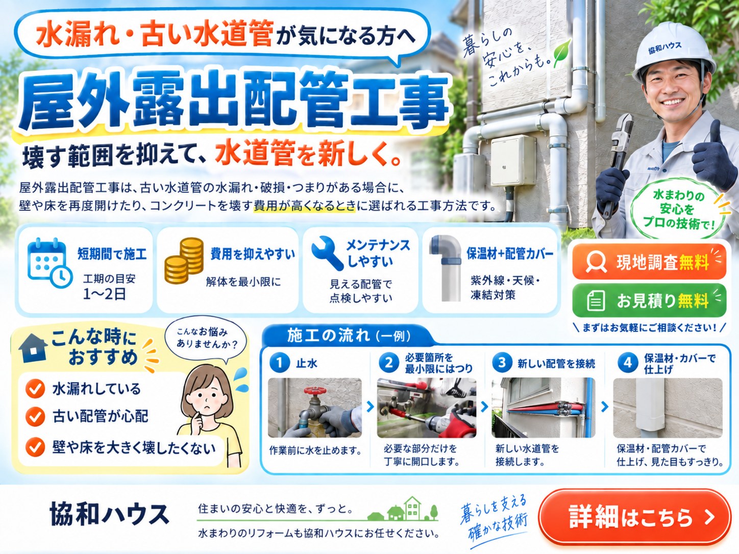 水漏れ・古い水道管が気になる方へ。屋外露出配管工事。壊す範囲を抑えて水道管を新しく。工期の目安1〜2日、解体を最小限にして費用を抑えやすく、見える配管で点検しやすい。保温材と配管カバーで紫外線・天候・凍結対策。現地調査・お見積り無料。